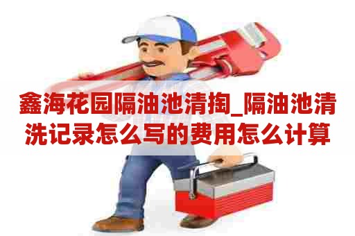 鑫海花园隔油池清掏_隔油池清洗记录怎么写的费用怎么计算 鑫海花园隔油池清掏_隔油池清洗记录怎么写的费用怎么计算