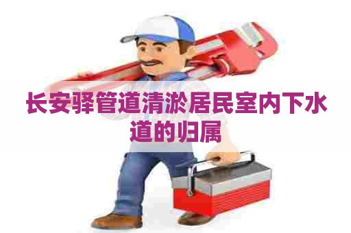 长安驿管道清淤居民室内下水道的归属