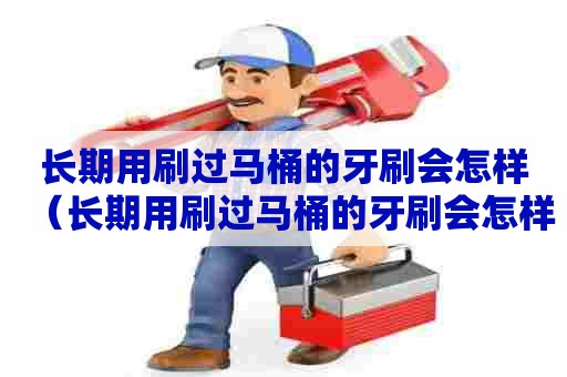 长期用刷过马桶的牙刷会怎样（长期用刷过马桶的牙刷会怎样呢）