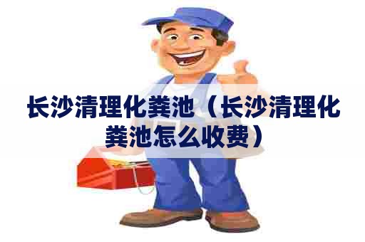 长沙清理化粪池（长沙清理化粪池怎么收费）