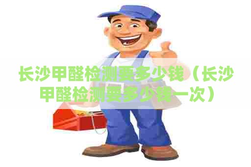 长沙甲醛检测要多少钱（长沙甲醛检测要多少钱一次）