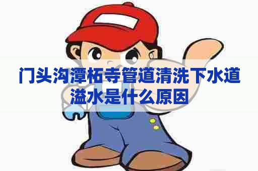 门头沟潭柘寺管道清洗下水道溢水是什么原因 门头沟潭柘寺管道清洗下水道溢水是什么原因