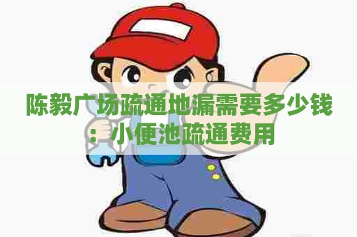 陈毅广场疏通地漏需要多少钱:小便池疏通费用 陈毅广场疏通地漏需要多少钱:小便池疏通费用