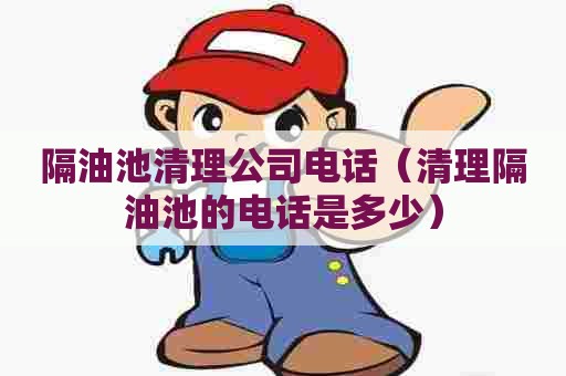 隔油池清理公司电话（清理隔油池的电话是多少）