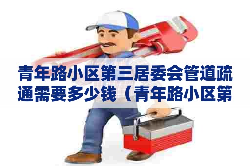 青年路小区第三居委会管道疏通需要多少钱(青年路小区第三居委会管道疏通需要多少钱一平米) 青年路小区第三居委会管道疏通需要多少钱(青年路小区第三居委会管道疏通需要多少钱一平米)