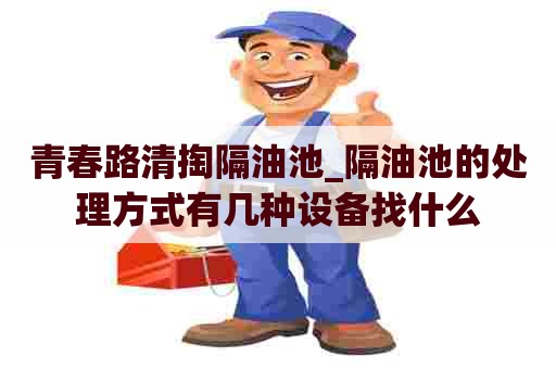 青春路清掏隔油池_隔油池的处理方式有几种设备找什么 青春路清掏隔油池_隔油池的处理方式有几种设备找什么