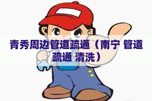 青秀周边管道疏通（南宁 管道疏通 清洗）