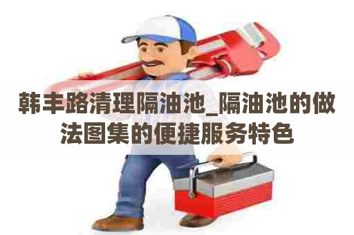 韩丰路清理隔油池_隔油池的做法图集的便捷服务特色 韩丰路清理隔油池_隔油池的做法图集的便捷服务特色