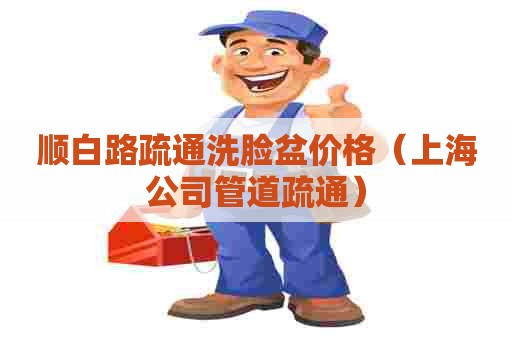 顺白路疏通洗脸盆价格(上海公司管道疏通) 顺白路疏通洗脸盆价格(上海公司管道疏通)