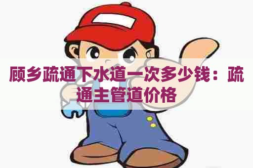 顾乡疏通下水道一次多少钱:疏通主管道价格 顾乡疏通下水道一次多少钱:疏通主管道价格