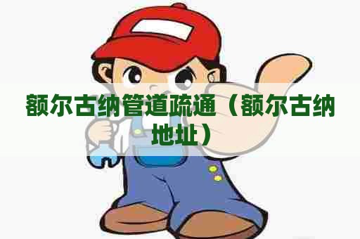 额尔古纳管道疏通（额尔古纳地址）