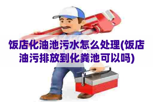 饭店化油池污水怎么处理(饭店油污排放到化粪池可以吗) 饭店化油池污水怎么处理(饭店油污排放到化粪池可以吗)