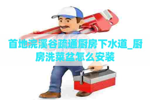 首地浣溪谷疏通厨房下水道_厨房洗菜盆怎么安装 首地浣溪谷疏通厨房下水道_厨房洗菜盆怎么安装
