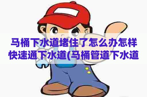 马桶下水道堵住了怎么办怎样快速通下水道(马桶管道下水道疏通方法)