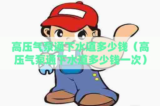 高压气泵通下水道多少钱(高压气泵通下水道多少钱一次) 高压气泵通下水道多少钱(高压气泵通下水道多少钱一次)