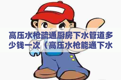 高压水枪疏通厨房下水管道多少钱一次（高压水枪能通下水道吗）