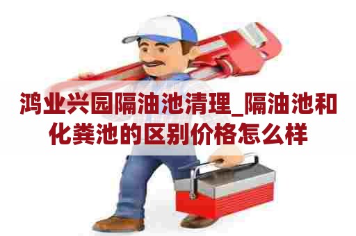 鸿业兴园隔油池清理_隔油池和化粪池的区别价格怎么样 鸿业兴园隔油池清理_隔油池和化粪池的区别价格怎么样