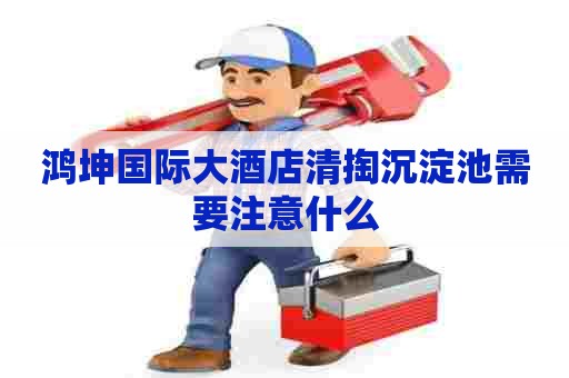 鸿坤国际大酒店清掏沉淀池需要注意什么