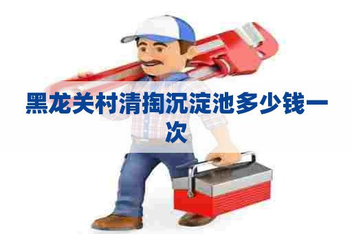黑龙关村清掏沉淀池多少钱一次 黑龙关村清掏沉淀池多少钱一次