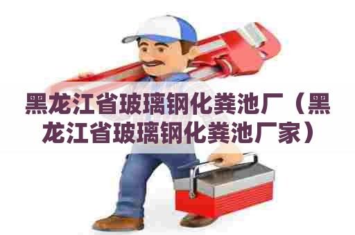 黑龙江省玻璃钢化粪池厂（黑龙江省玻璃钢化粪池厂家）