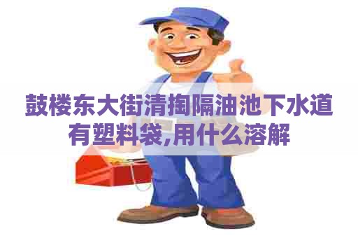 鼓楼东大街清掏隔油池下水道有塑料袋,用什么溶解