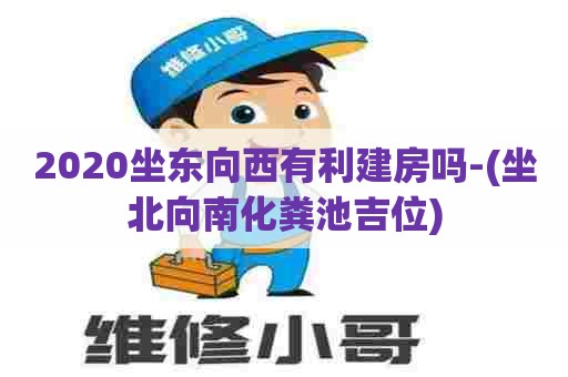 2020坐东向西有利建房吗-(坐北向南化粪池吉位)