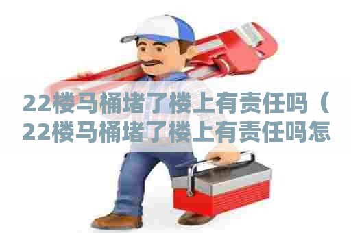 22楼马桶堵了楼上有责任吗（22楼马桶堵了楼上有责任吗怎么办）