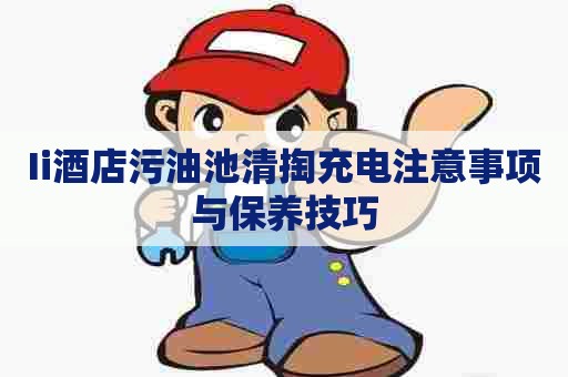 Ii酒店污油池清掏充电注意事项与保养技巧 Ii酒店污油池清掏充电注意事项与保养技巧