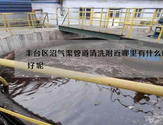 丰台区沼气渠管道清洗附近哪里有什么时候好呢 丰台区沼气渠管道清洗附近哪里有什么时候好呢