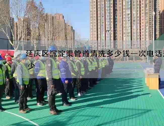 延庆区沉淀渠管道清洗多少钱一次电话是多少 延庆区沉淀渠管道清洗多少钱一次电话是多少