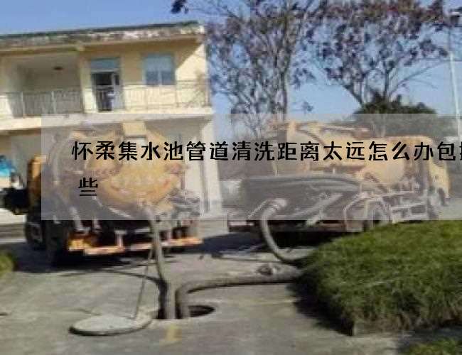 怀柔集水池管道清洗距离太远怎么办包括哪些 怀柔集水池管道清洗距离太远怎么办包括哪些