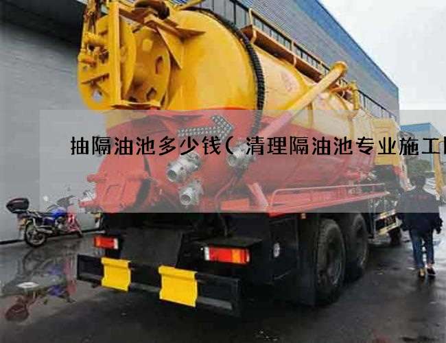 抽隔油池多少钱(清理隔油池专业施工队) 抽隔油池多少钱(清理隔油池专业施工队)