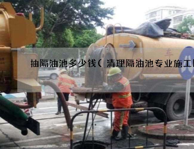 抽隔油池多少钱(清理隔油池专业施工队) 抽隔油池多少钱(清理隔油池专业施工队)