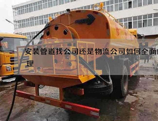 安装管道找公司还是物流公司如何全面的清理 安装管道找公司还是物流公司如何全面的清理