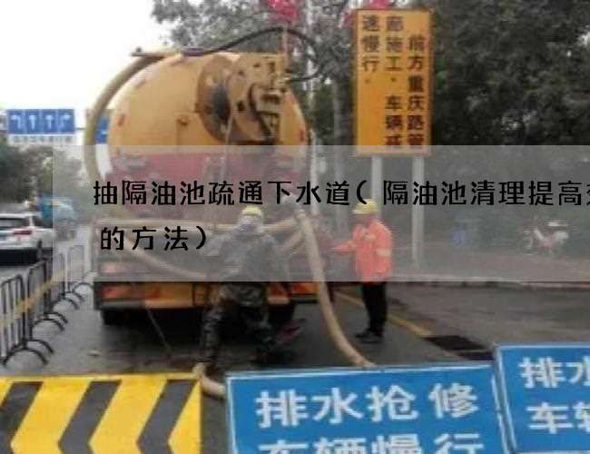 抽隔油池疏通下水道(隔油池清理提高效率的方法)