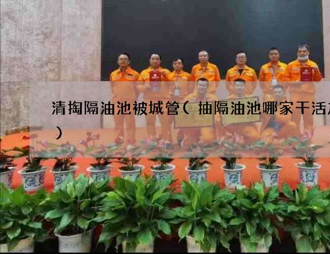 清掏隔油池被城管(抽隔油池哪家干活放心) 清掏隔油池被城管(抽隔油池哪家干活放心)