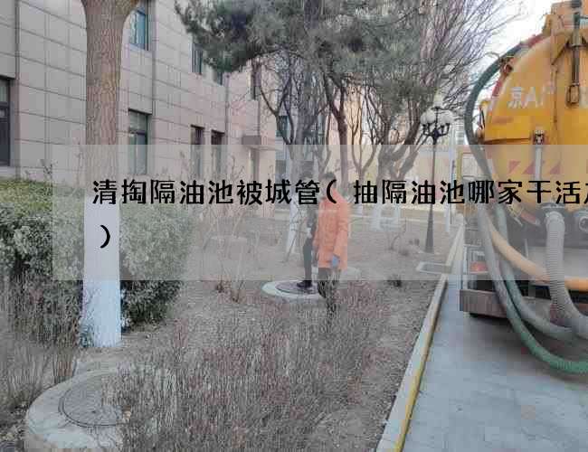 清掏隔油池被城管(抽隔油池哪家干活放心) 清掏隔油池被城管(抽隔油池哪家干活放心)