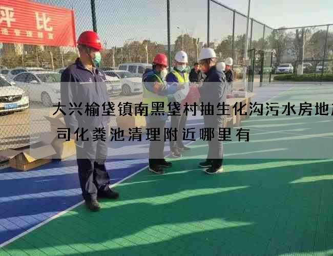 大兴榆垡镇南黑垡村抽生化沟污水房地产公司化粪池清理附近哪里有