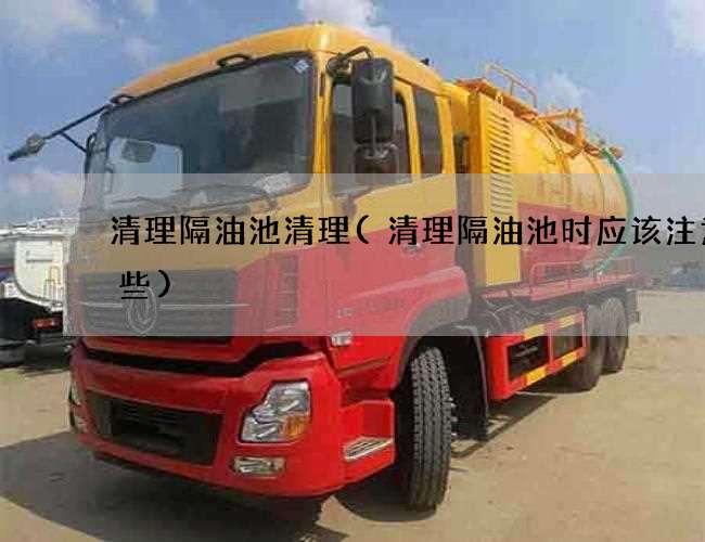 清理隔油池清理(清理隔油池时应该注意哪些)