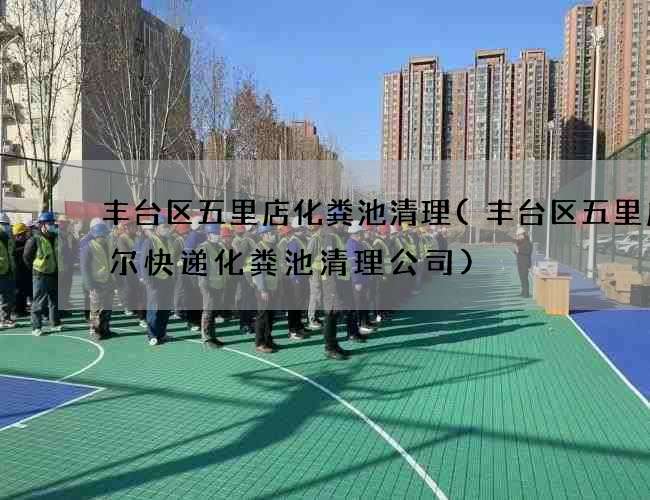 丰台区五里店化粪池清理(丰台区五里店速尔快递化粪池清理公司)