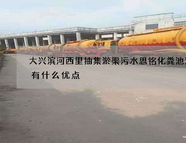 大兴滨河西里抽集淤渠污水思铭化粪池清掏有什么优点