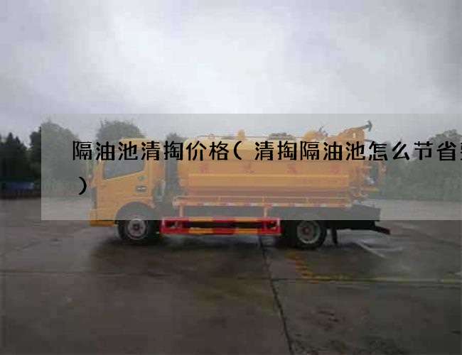 隔油池清掏价格(清掏隔油池怎么节省费用) 隔油池清掏价格(清掏隔油池怎么节省费用)