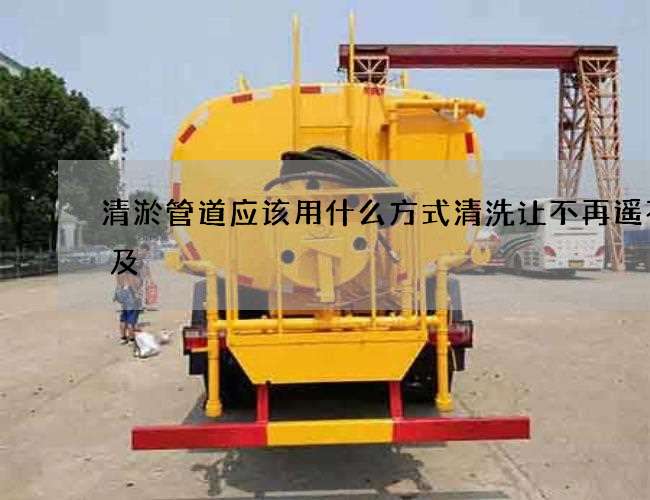 清淤管道应该用什么方式清洗让不再遥不可及