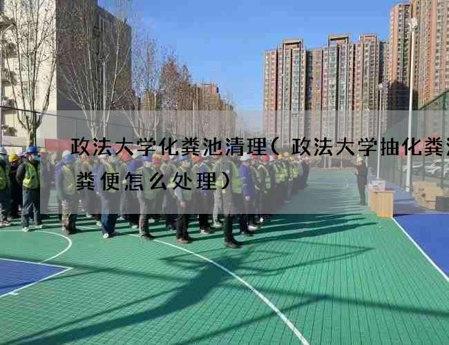 政法大学化粪池清理(政法大学抽化粪池的粪便怎么处理)