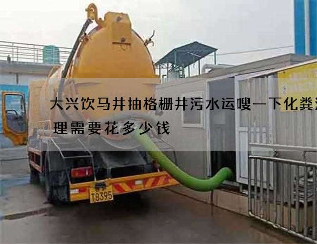 大兴饮马井抽格栅井污水运嗖一下化粪池清理需要花多少钱