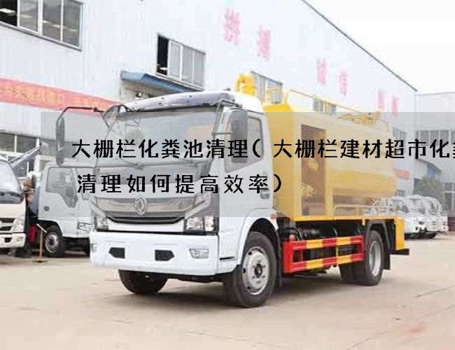 大栅栏化粪池清理(大栅栏建材超市化粪池清理如何提高效率)