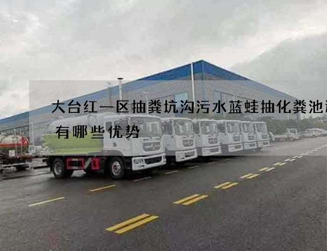 大台红一区抽粪坑沟污水蓝蛙抽化粪池选择有哪些优势 大台红一区抽粪坑沟污水蓝蛙抽化粪池选择有哪些优势