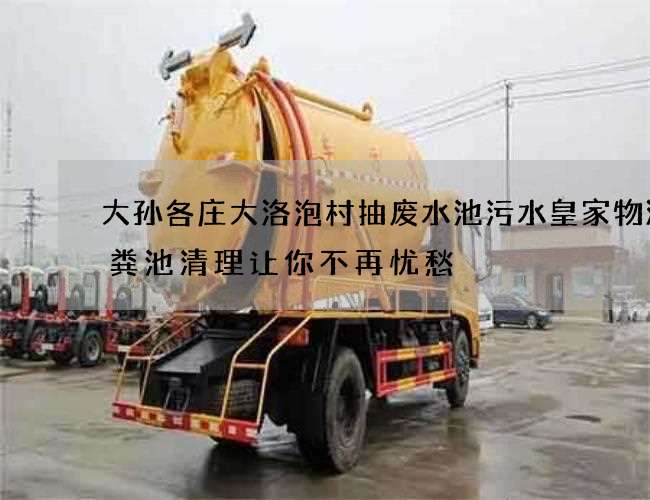 大孙各庄大洛泡村抽废水池污水皇家物流化粪池清理让你不再忧愁