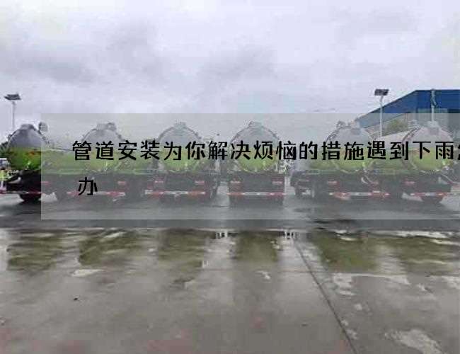 管道安装为你解决烦恼的措施遇到下雨怎么办