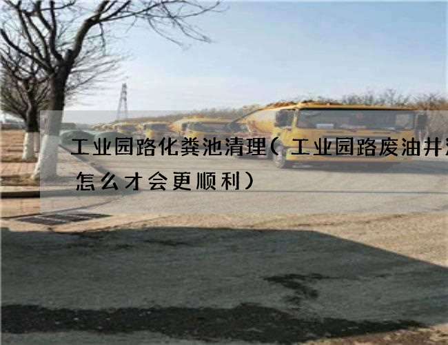 工业园路化粪池清理(工业园路废油井清理怎么才会更顺利) 工业园路化粪池清理(工业园路废油井清理怎么才会更顺利)